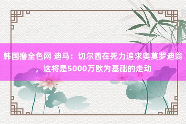 韩国撸全色网 迪马：切尔西在死力追求奥莫罗迪翁，这将是5000万欧为基础的走动