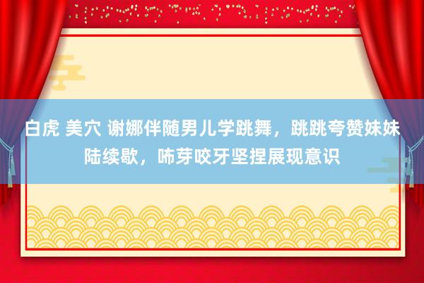 白虎 美穴 谢娜伴随男儿学跳舞，跳跳夸赞妹妹陆续歇，咘芽咬牙坚捏展现意识