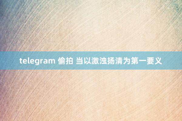 telegram 偷拍 当以激浊扬清为第一要义