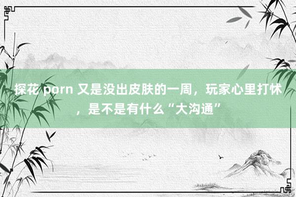 探花 porn 又是没出皮肤的一周，玩家心里打怵，是不是有什么“大沟通”