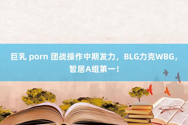 巨乳 porn 团战操作中期发力，BLG力克WBG，暂居A组第一！