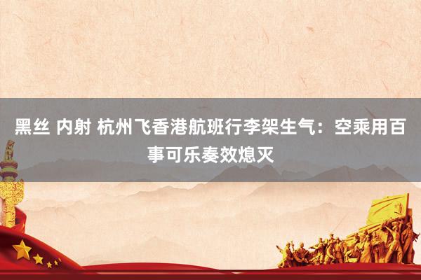 黑丝 内射 杭州飞香港航班行李架生气：空乘用百事可乐奏效熄灭