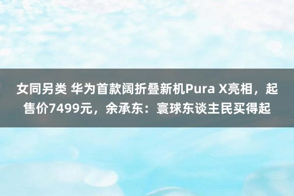 女同另类 华为首款阔折叠新机Pura X亮相，起售价7499元，余承东：寰球东谈主民买得起