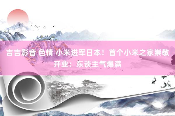 吉吉影音 色情 小米进军日本！首个小米之家崇敬开业：东谈主气爆满