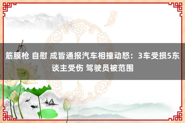 筋膜枪 自慰 成皆通报汽车相撞动怒：3车受损5东谈主受伤 驾驶员被范围
