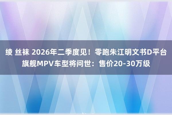 绫 丝袜 2026年二季度见！零跑朱江明文书D平台旗舰MPV车型将问世：售价20-30万级