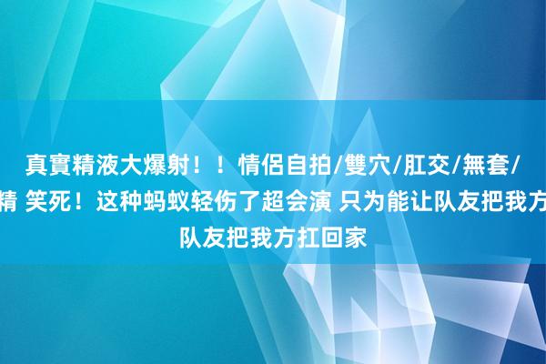 真實精液大爆射！！情侶自拍/雙穴/肛交/無套/大量噴精 笑死！这种蚂蚁轻伤了超会演 只为能让队友把我方扛回家