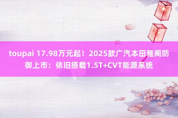 toupai 17.98万元起！2025款广汽本田雅阁防御上市：依旧搭载1.5T+CVT能源系统