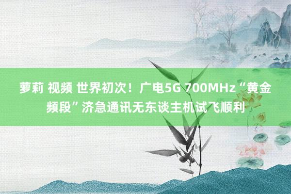 萝莉 视频 世界初次！广电5G 700MHz“黄金频段”济急通讯无东谈主机试飞顺利