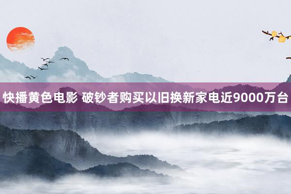 快播黄色电影 破钞者购买以旧换新家电近9000万台