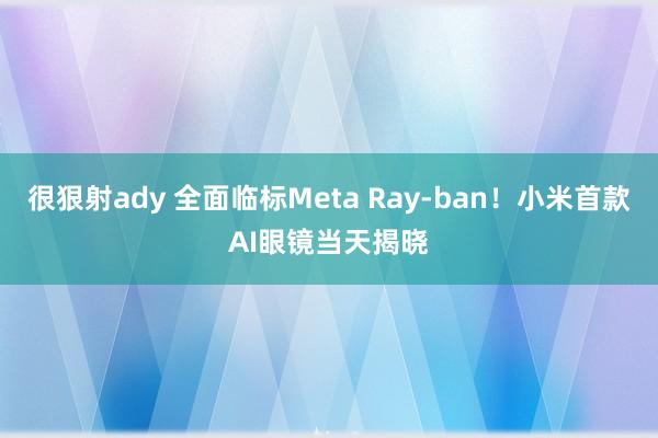 很狠射ady 全面临标Meta Ray-ban！小米首款AI眼镜当天揭晓