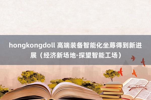 hongkongdoll 高端装备智能化坐蓐得到新进展（经济新场地·探望智能工场）