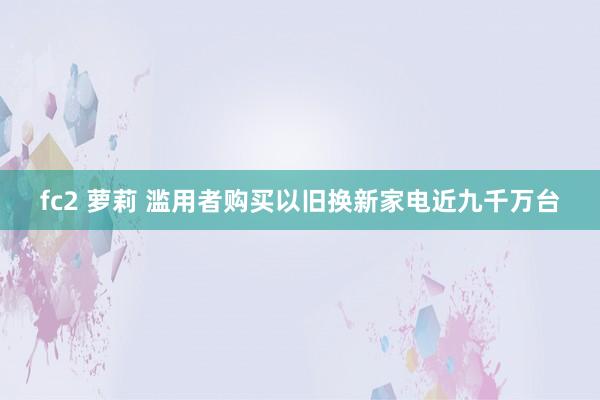 fc2 萝莉 滥用者购买以旧换新家电近九千万台
