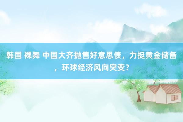 韩国 裸舞 中国大齐抛售好意思债，力挺黄金储备，环球经济风向突变？