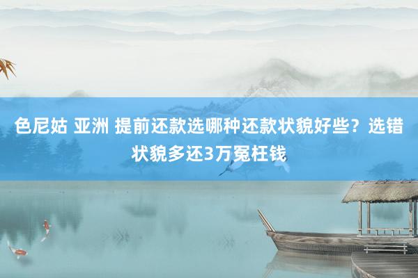 色尼姑 亚洲 提前还款选哪种还款状貌好些？选错状貌多还3万冤枉钱