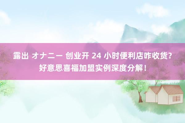 露出 オナニー 创业开 24 小时便利店咋收货？好意思喜福加盟实例深度分解！