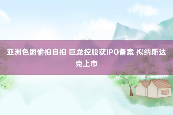亚洲色图偷拍自拍 巨龙控股获IPO备案 拟纳斯达克上市