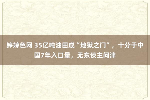 婷婷色网 35亿吨油田成“地狱之门”，十分于中国7年入口量，无东谈主问津