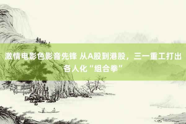 激情电影色影音先锋 从A股到港股，三一重工打出各人化“组合拳”