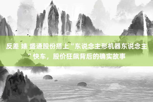 反差 婊 盛通股份搭上“东说念主形机器东说念主”快车，股价狂飙背后的确实故事