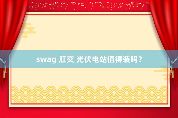 swag 肛交 光伏电站值得装吗？