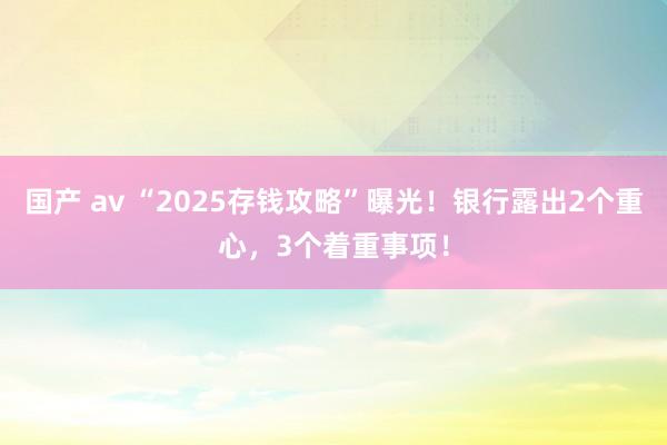 国产 av “2025存钱攻略”曝光！银行露出2个重心，3个着重事项！