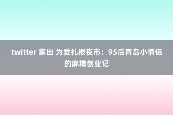 twitter 露出 为爱扎根夜市：95后青岛小情侣的麻糍创业记