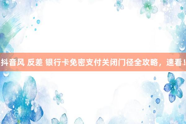 抖音风 反差 银行卡免密支付关闭门径全攻略，速看！