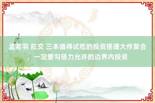 孟若羽 肛交 三本值得试吃的投资搭理大作聚合，一定要勾搭力允许的边界内投资