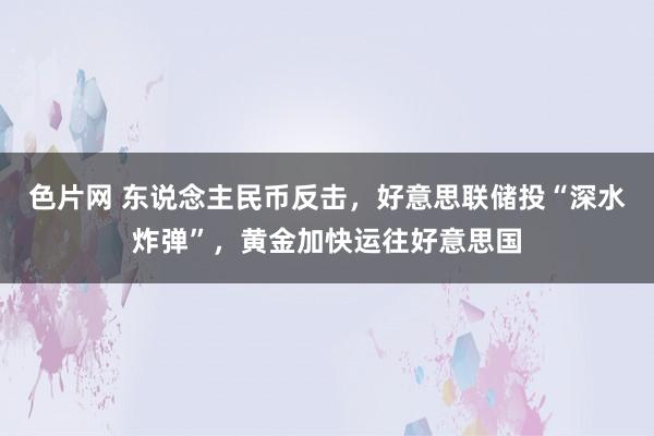 色片网 东说念主民币反击，好意思联储投“深水炸弹”，黄金加快运往好意思国