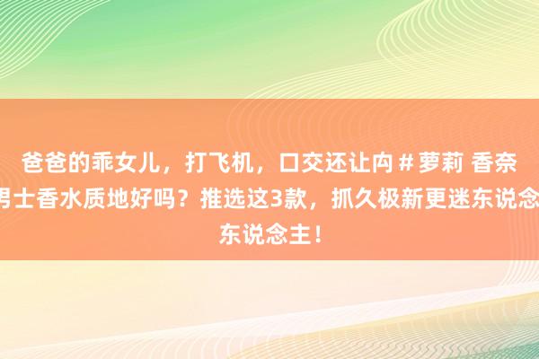 爸爸的乖女儿，打飞机，口交还让禸＃萝莉 香奈儿男士香水质地好吗？推选这3款，抓久极新更迷东说念主！