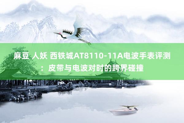 麻豆 人妖 西铁城AT8110-11A电波手表评测：皮带与电波对时的跨界碰撞