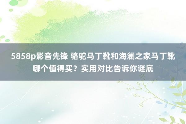 5858p影音先锋 骆驼马丁靴和海澜之家马丁靴哪个值得买？实用对比告诉你谜底