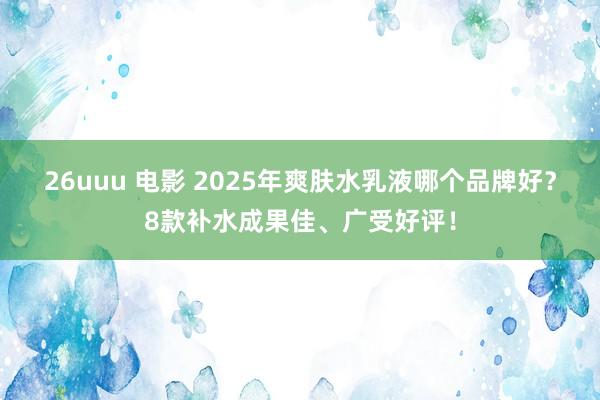 26uuu 电影 2025年爽肤水乳液哪个品牌好？8款补水成果佳、广受好评！