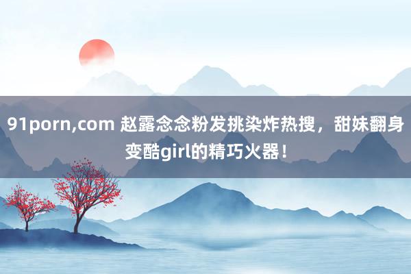 91porn,com 赵露念念粉发挑染炸热搜，甜妹翻身变酷girl的精巧火器！