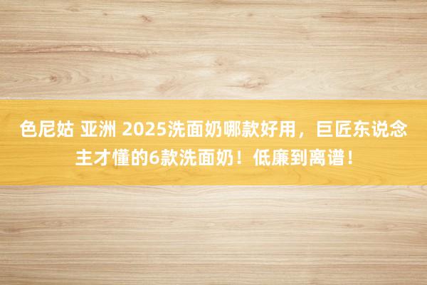色尼姑 亚洲 2025洗面奶哪款好用，巨匠东说念主才懂的6款洗面奶！低廉到离谱！