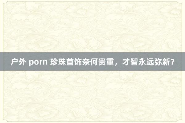 户外 porn 珍珠首饰奈何贵重，才智永远弥新？