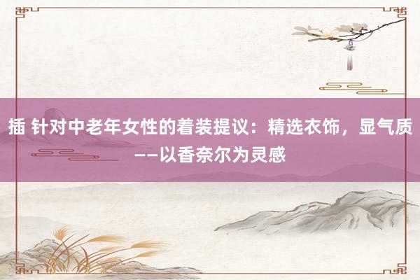 插 针对中老年女性的着装提议：精选衣饰，显气质——以香奈尔为灵感