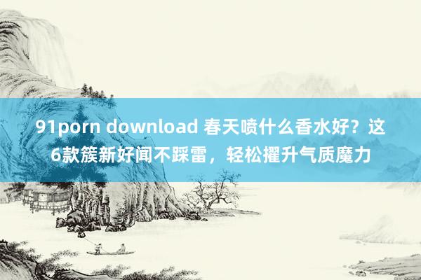 91porn download 春天喷什么香水好？这6款簇新好闻不踩雷，轻松擢升气质魔力