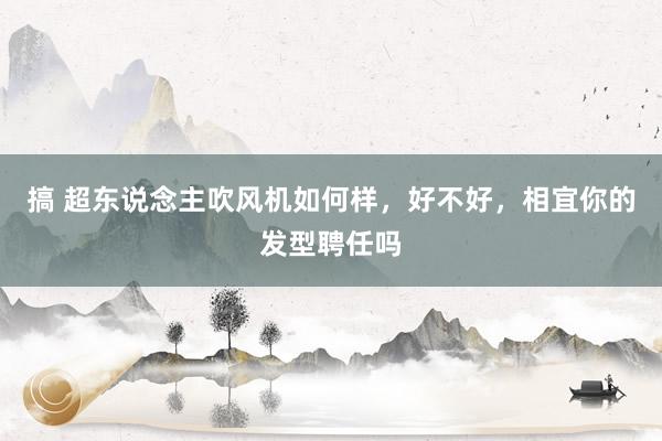 搞 超东说念主吹风机如何样，好不好，相宜你的发型聘任吗