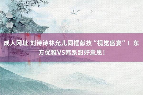 成人网址 刘诗诗林允儿同框献技“视觉盛宴”！东方优雅VS韩系甜好意思！