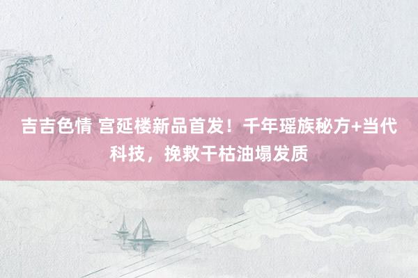 吉吉色情 宫延楼新品首发！千年瑶族秘方+当代科技，挽救干枯油塌发质