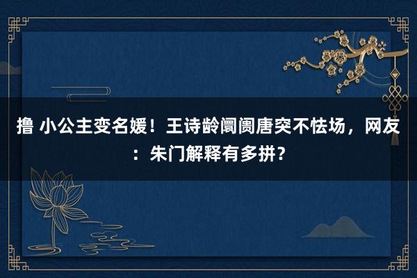 撸 小公主变名媛！王诗龄阛阓唐突不怯场，网友：朱门解释有多拼？