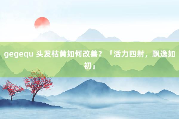 gegequ 头发枯黄如何改善？「活力四射，飘逸如初」