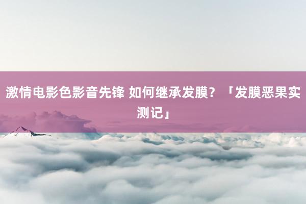 激情电影色影音先锋 如何继承发膜？「发膜恶果实测记」