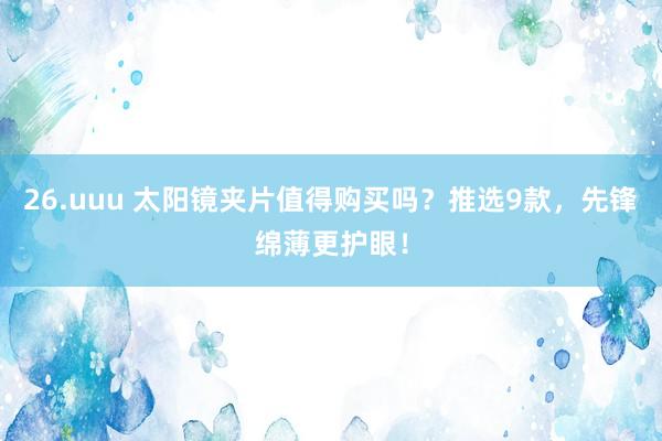 26.uuu 太阳镜夹片值得购买吗？推选9款，先锋绵薄更护眼！