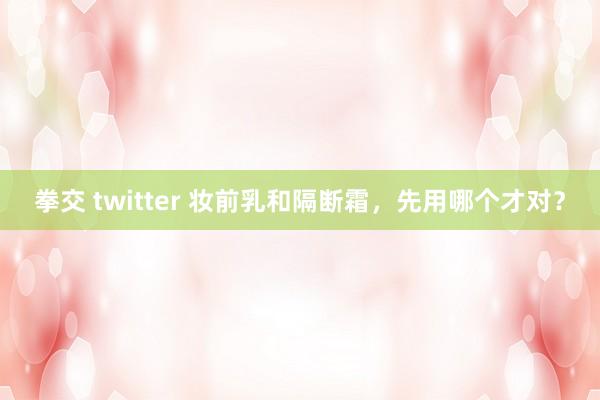 拳交 twitter 妆前乳和隔断霜，先用哪个才对？
