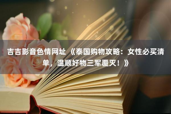吉吉影音色情网址 《泰国购物攻略：女性必买清单，温顺好物三军覆灭！》