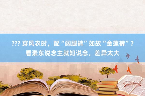 ??? 穿风衣时，配“阔腿裤”如故“金莲裤”？看素东说念主就知说念，差异太大
