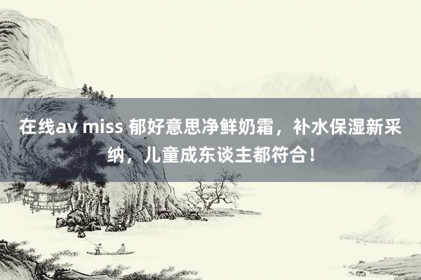 在线av miss 郁好意思净鲜奶霜，补水保湿新采纳，儿童成东谈主都符合！